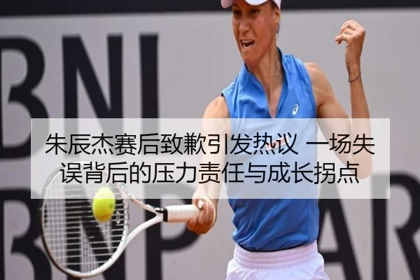 朱辰杰赛后致歉引发热议 一场失误背后的压力责任与成长拐点